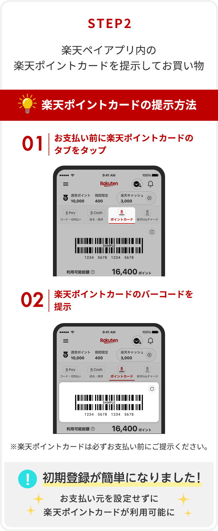 【STEP2】楽天ペイアプリ内の楽天ポイントカードを提示してお買い物[楽天ポイントカードの提示方法]①お支払い前に楽天ポイントカードのタブをタップ②楽天ポイントカードのバーコードを提示※楽天ポイントカードは必ずお支払い前にご提示ください。[初期登録が簡単になりました！]お支払い元を設定せずに楽天ポイントカードが利用可能に