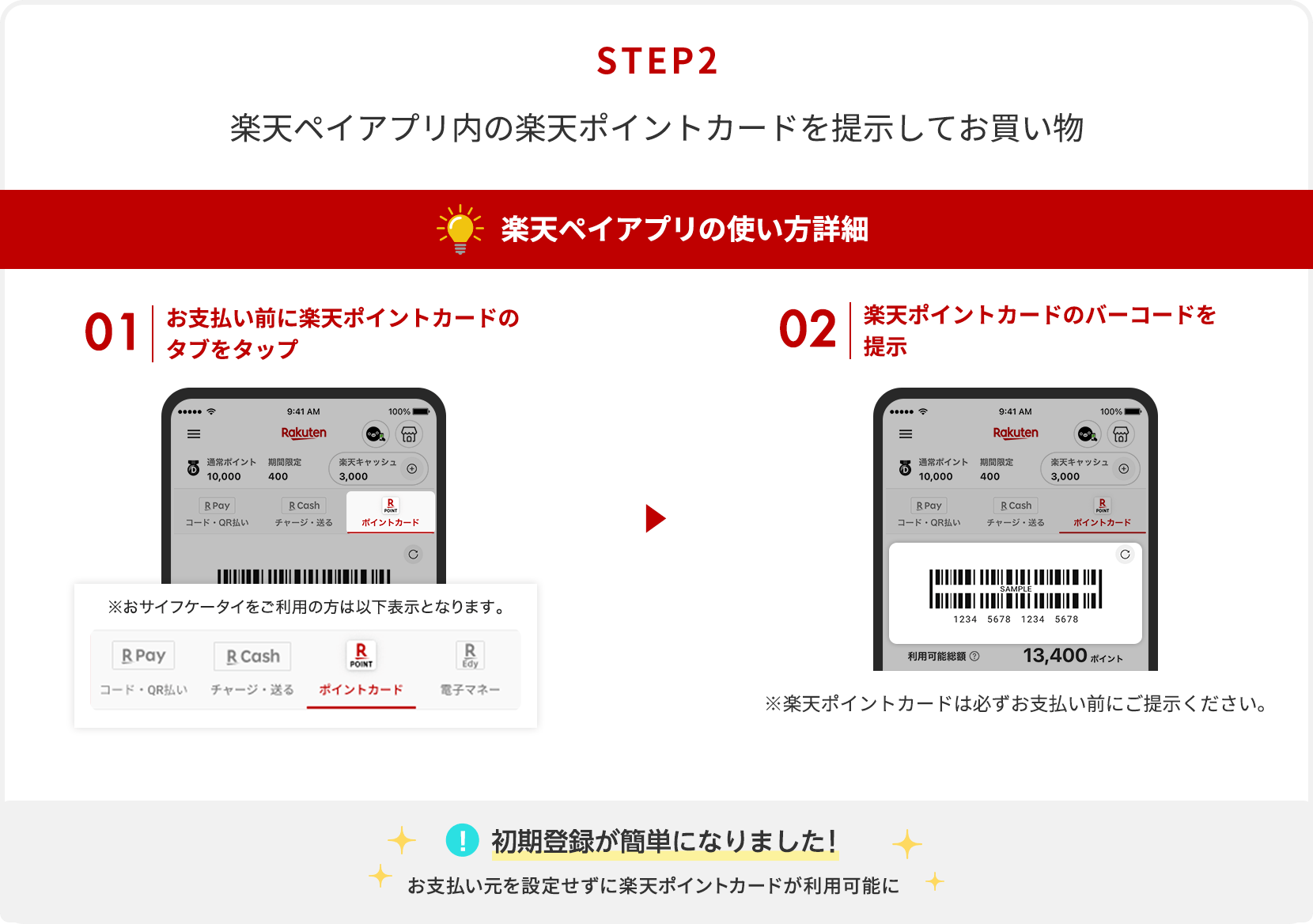 【STEP2】楽天ペイアプリ内の楽天ポイントカードを提示してお買い物[楽天ペイアプリの使い方詳細]①お支払い前に楽天ポイントカードのタブをタップ②楽天ポイントカードのバーコードを提示※楽天ポイントカードは必ずお支払い前にご提示ください。[初期登録が簡単になりました！]お支払い元を設定せずに楽天ポイントカードが利用可能に